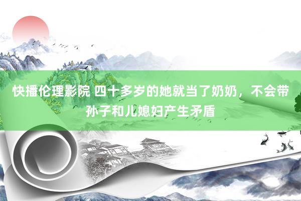 快播伦理影院 四十多岁的她就当了奶奶，不会带孙子和儿媳妇产生矛盾