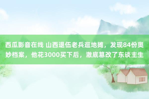 西瓜影音在线 山西退伍老兵逛地摊，发现84份奥妙档案，他花3000买下后，澈底篡改了东谈主生