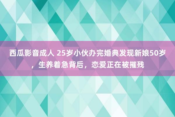 西瓜影音成人 25岁小伙办完婚典发现新娘50岁，生养着急背后，恋爱正在被摧残