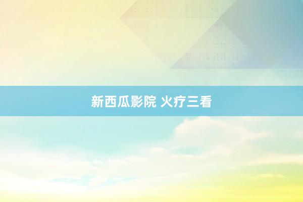 新西瓜影院 火疗三看