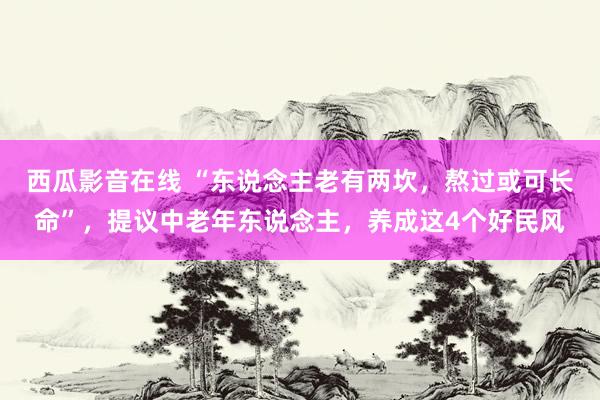 西瓜影音在线 “东说念主老有两坎，熬过或可长命”，提议中老年东说念主，养成这4个好民风