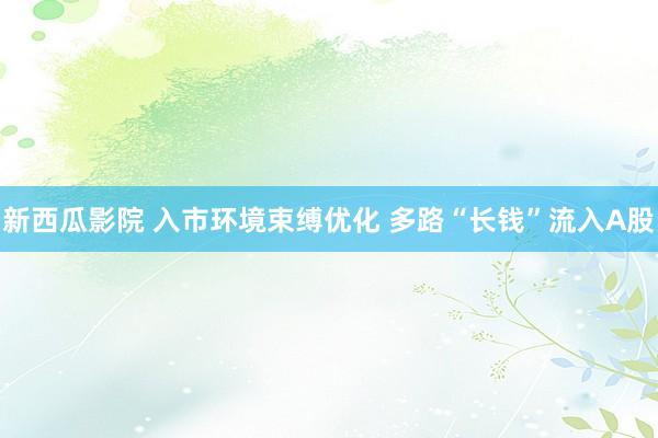 新西瓜影院 入市环境束缚优化 多路“长钱”流入A股