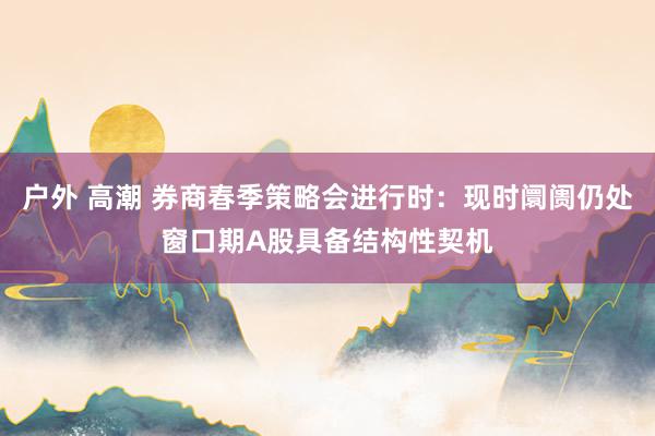 户外 高潮 券商春季策略会进行时：现时阛阓仍处窗口期A股具备结构性契机
