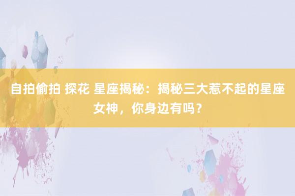 自拍偷拍 探花 星座揭秘：揭秘三大惹不起的星座女神，你身边有吗？