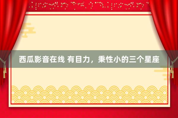 西瓜影音在线 有目力，秉性小的三个星座