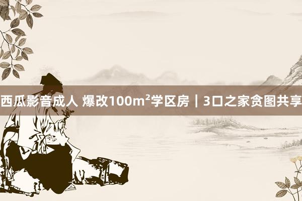 西瓜影音成人 爆改100m²学区房｜3口之家贪图共享