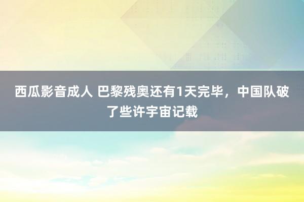 西瓜影音成人 巴黎残奥还有1天完毕，中国队破了些许宇宙记载