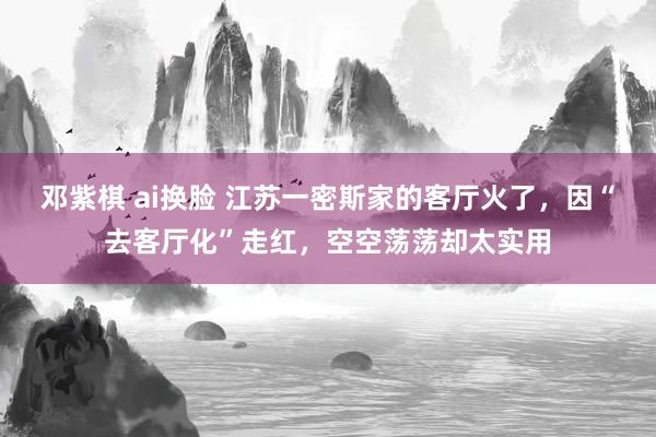 邓紫棋 ai换脸 江苏一密斯家的客厅火了，因“去客厅化”走红，空空荡荡却太实用