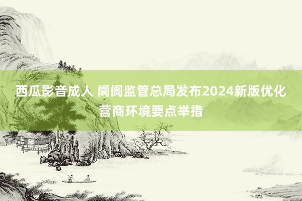 西瓜影音成人 阛阓监管总局发布2024新版优化营商环境要点举措