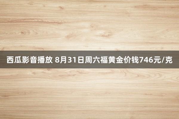 西瓜影音播放 8月31日周六福黄金价钱746元/克