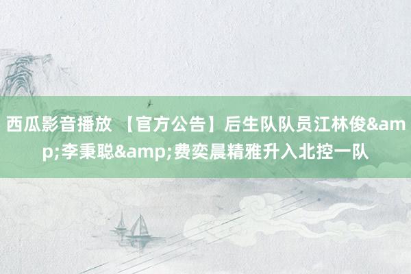 西瓜影音播放 【官方公告】后生队队员江林俊&李秉聪&费奕晨精雅升入北控一队
