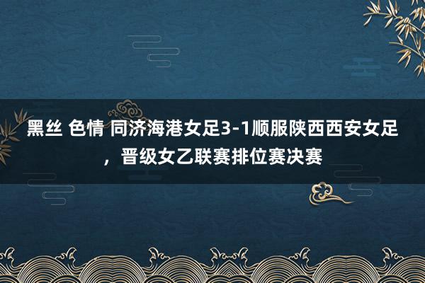 黑丝 色情 同济海港女足3-1顺服陕西西安女足，晋级女乙联赛排位赛决赛