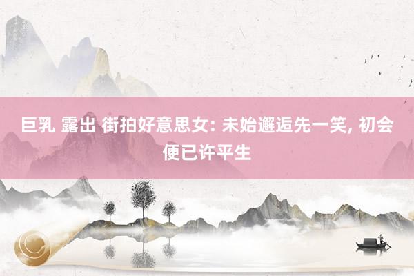 巨乳 露出 街拍好意思女: 未始邂逅先一笑，<a href=