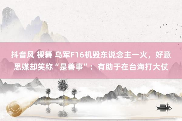 抖音风 裸舞 乌军F16机毁东说念主一火，好意思媒却笑称“是善事”：有助于在台海打大仗