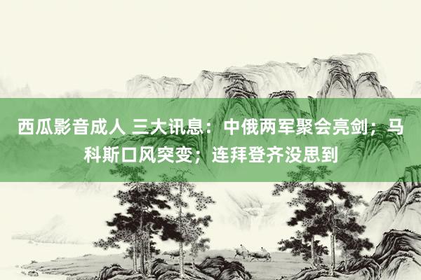 西瓜影音成人 三大讯息：中俄两军聚会亮剑；马科斯口风突变；连拜登齐没思到
