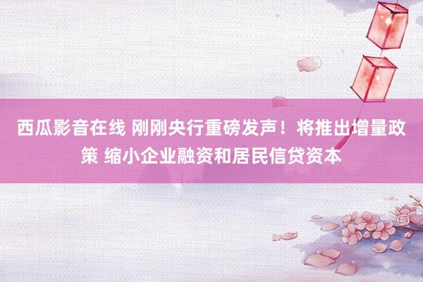 西瓜影音在线 刚刚央行重磅发声！将推出增量政策 缩小企业融资和居民信贷资本