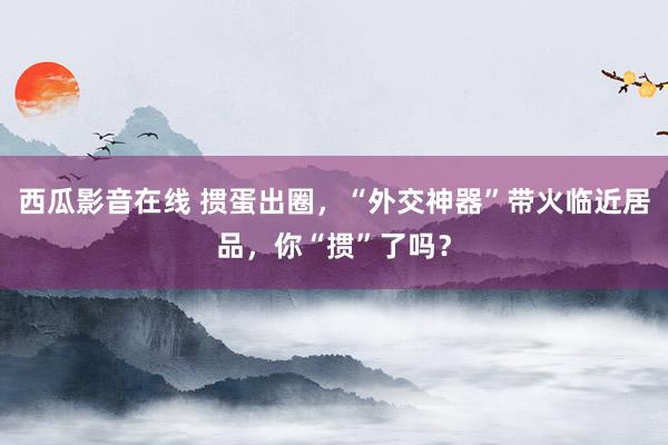 西瓜影音在线 掼蛋出圈，“外交神器”带火临近居品，你“掼”了吗？