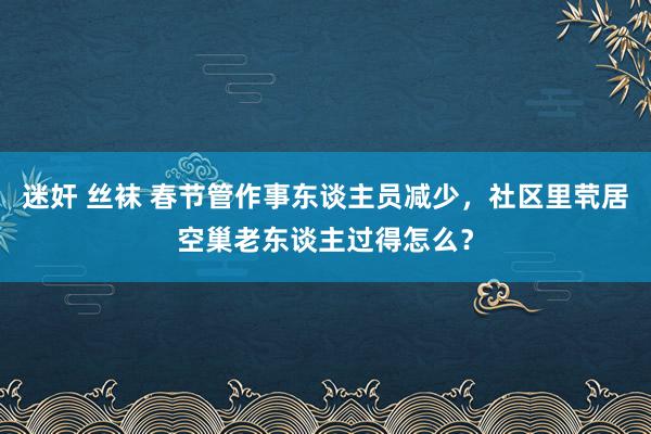 迷奸 丝袜 春节管作事东谈主员减少，社区里茕居空巢老东谈主过得怎么？