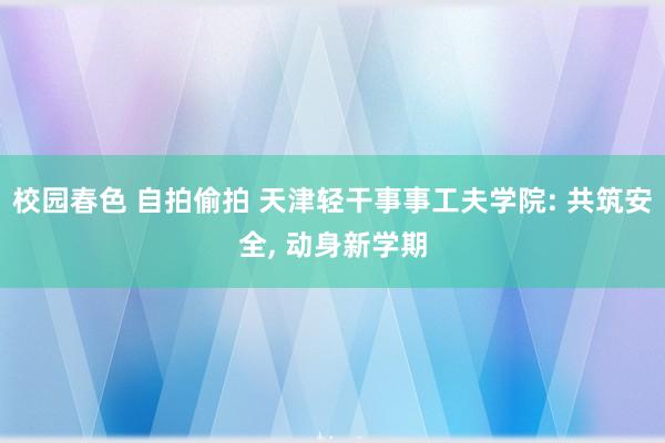 校园春色 自拍偷拍 天津轻干事事工夫学院: 共筑安全， 动身新学期