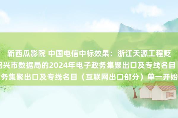 新西瓜影院 中国电信中标效果：浙江天源工程贬责征询有限公司对于绍兴市数据局的2024年电子政务集聚出口及专线名目（互联网出口部分）单一开始公示