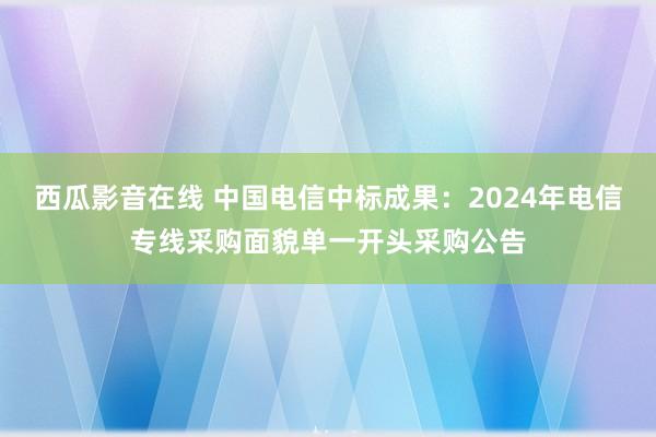 西瓜影音在线 中国电信中标成果：2024年电信专线采购面貌单一开头采购公告