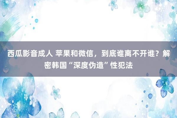 西瓜影音成人 苹果和微信，到底谁离不开谁？解密韩国“深度伪造”性犯法