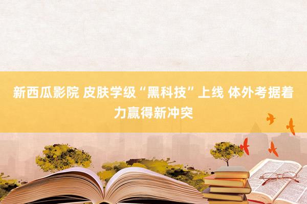 新西瓜影院 皮肤学级“黑科技”上线 体外考据着力赢得新冲突