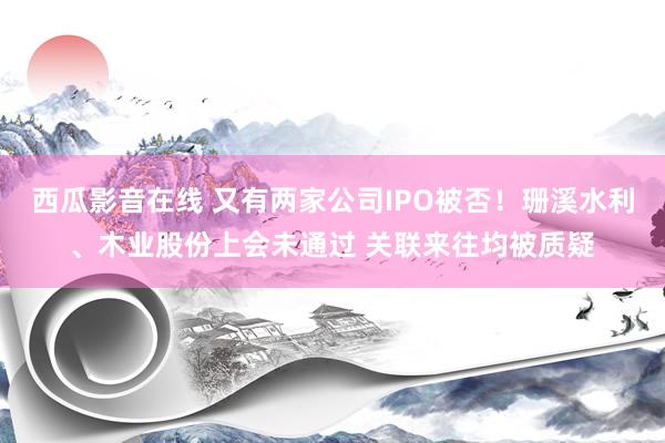 西瓜影音在线 又有两家公司IPO被否！珊溪水利、木业股份上会未通过 关联来往均被质疑
