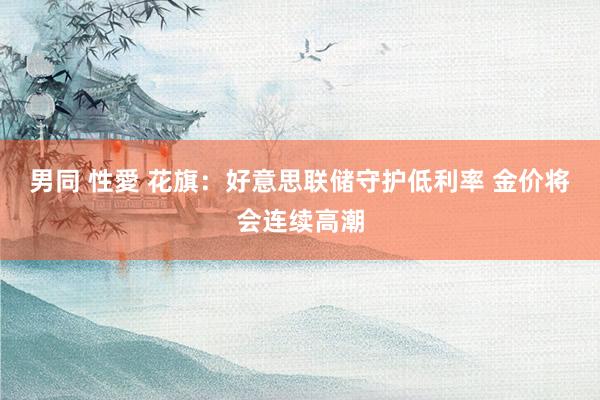男同 性愛 花旗：好意思联储守护低利率 金价将会连续高潮