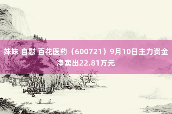 妹妹 自慰 百花医药（600721）9月10日主力资金净卖出22.81万元
