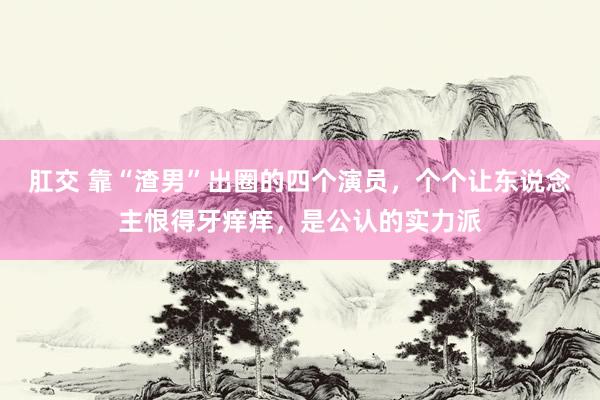 肛交 靠“渣男”出圈的四个演员，个个让东说念主恨得牙痒痒，是公认的实力派