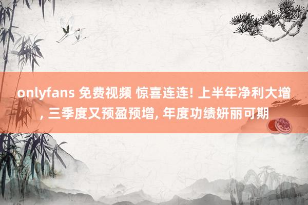 onlyfans 免费视频 惊喜连连! 上半年净利大增， 三季度又预盈预增， 年度功绩妍丽可期