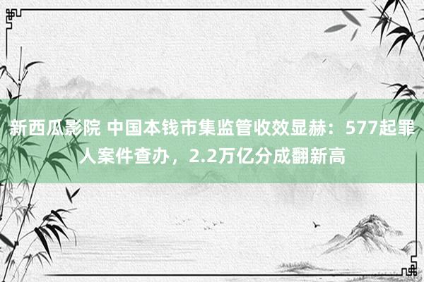 新西瓜影院 中国本钱市集监管收效显赫：577起罪人案件查办，2.2万亿分成翻新高