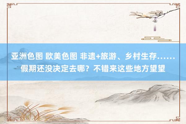 亚洲色图 欧美色图 非遗+旅游、乡村生存……假期还没决定去哪？不错来这些地方望望