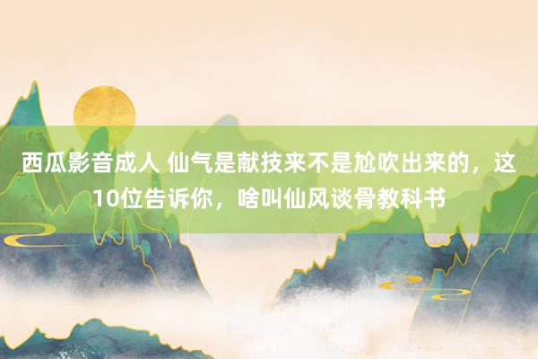 西瓜影音成人 仙气是献技来不是尬吹出来的，这10位告诉你，啥叫仙风谈骨教科书