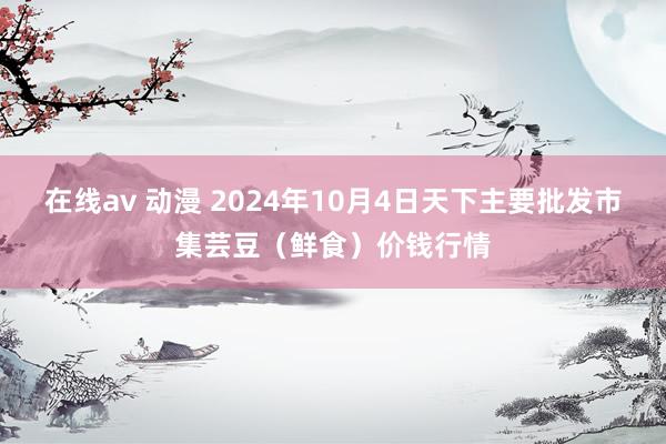 在线av 动漫 2024年10月4日天下主要批发市集芸豆(鲜食)价钱行情
