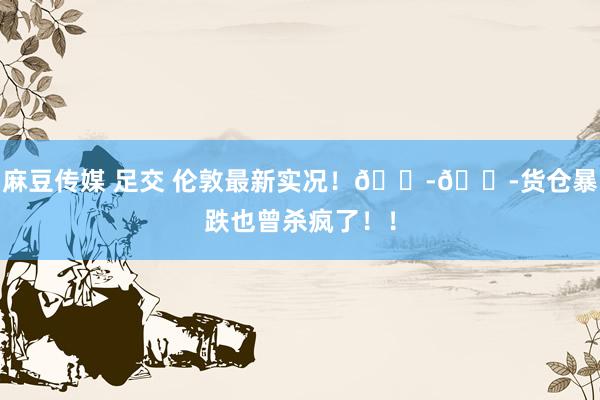 麻豆传媒 足交 伦敦最新实况!😭😭货仓暴跌也曾杀疯了!!