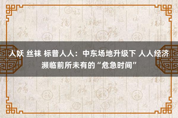人妖 丝袜 标普人人：中东场地升级下 人人经济濒临前所未有的“危急时间”