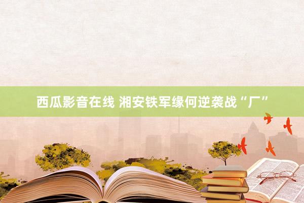 西瓜影音在线 湘安铁军缘何逆袭战“厂”
