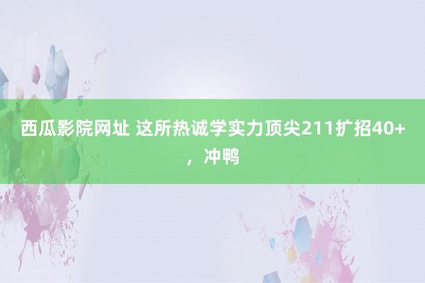 西瓜影院网址 这所热诚学实力顶尖211扩招40+,冲鸭
