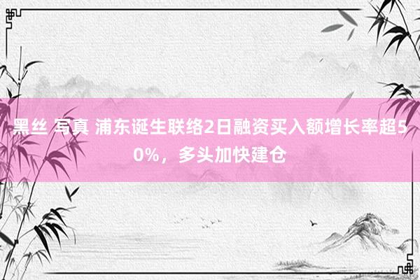 黑丝 写真 浦东诞生联络2日融资买入额增长率超50%，多头加快建仓