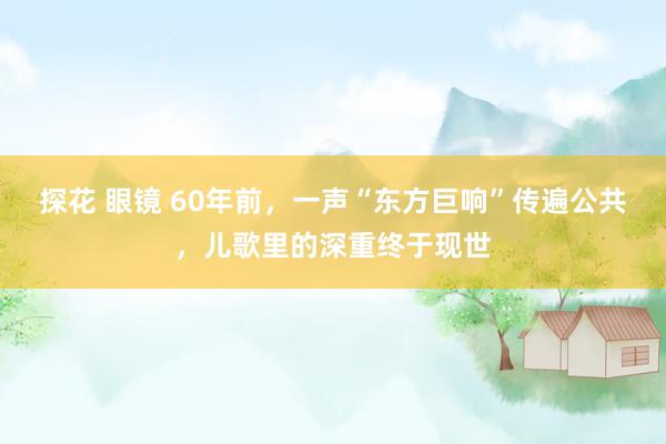 探花 眼镜 60年前,一声“东方巨响”传遍公共,儿歌里的深重终于现世