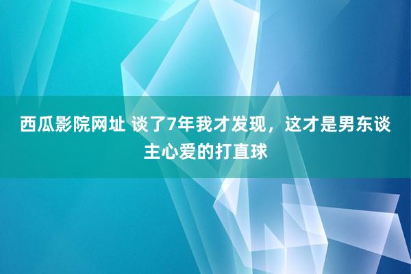 西瓜影院网址 谈了7年我才发现,这才是男东谈主心爱的打直球