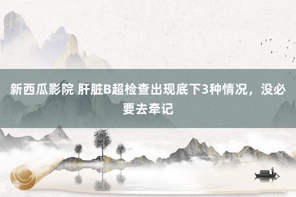 新西瓜影院 肝脏B超检查出现底下3种情况,没必要去牵记