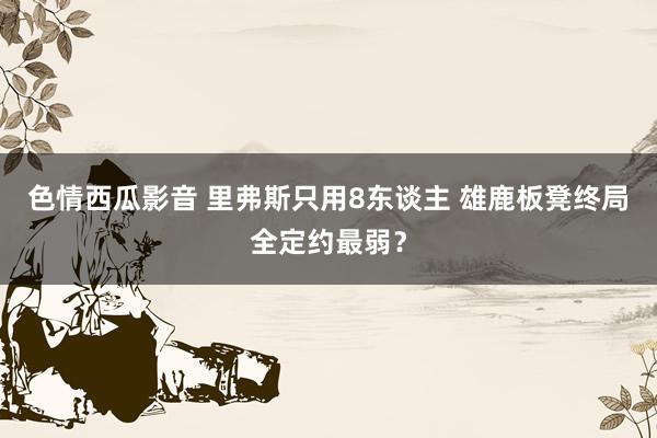 色情西瓜影音 里弗斯只用8东谈主 雄鹿板凳终局全定约最弱？