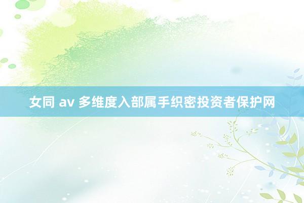 女同 av 多维度入部属手织密投资者保护网