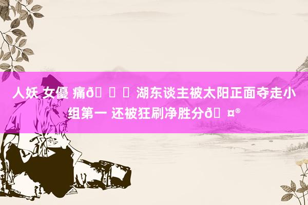 人妖 女優 痛💔湖东谈主被太阳正面夺走小组第一 还被狂刷净胜分🤮