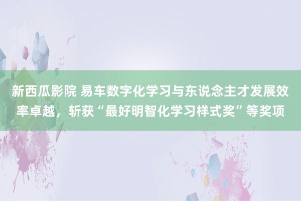 新西瓜影院 易车数字化学习与东说念主才发展效率卓越，斩获“最好明智化学习样式奖”等奖项