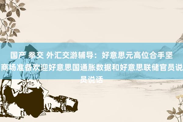 国产 拳交 外汇交游辅导：好意思元高位合手坚，商场准备欢迎好意思国通胀数据和好意思联储官员说话