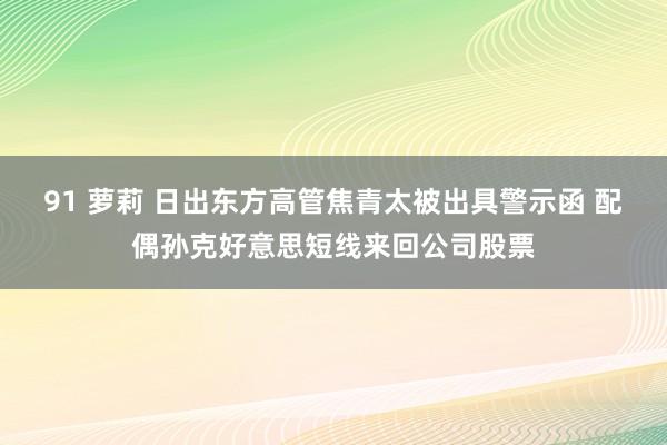 91 萝莉 日出东方高管焦青太被出具警示函 配偶孙克好意思短线来回公司股票